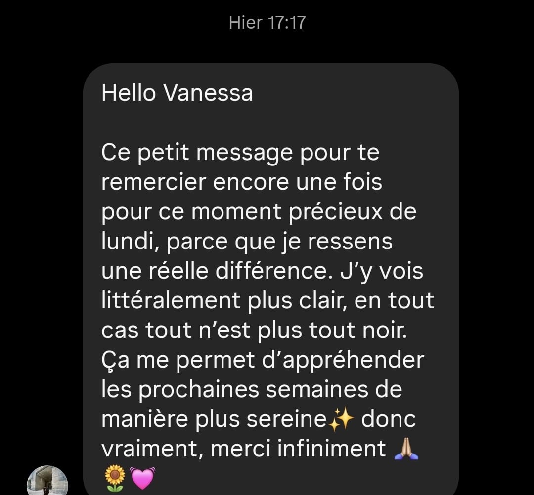 Hello Vanessa, ce petit message pour te remercier encore une fois pour ce moment précieux de lundi, parce que je ressens une réelle différence. J'y vois littéralement plus clair, en tout cas tout n'est plus tout noir. Ça me permet d'appréhender les prochaines semaines de manière plus sereine. Merci infiniment.
