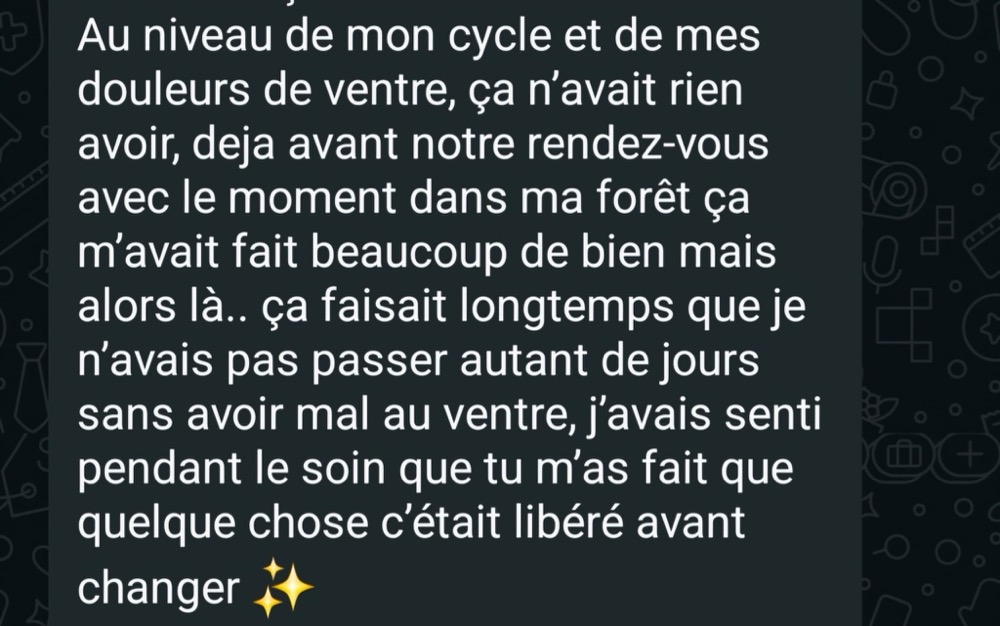 Au niveau de mon cycle et de mes douleurs de ventre, ça n'avait rien à voir. Déjà avant notre rendez-vous, le moment dans ma forêt m'avait fait beaucoup de bien, mais alors là… ça faisait longtemps que je n'avais pas passé autant de jours sans avoir mal au ventre. J'avais senti pendant le soin que tu m'as fait que quelque chose s'était libéré avant de changer.